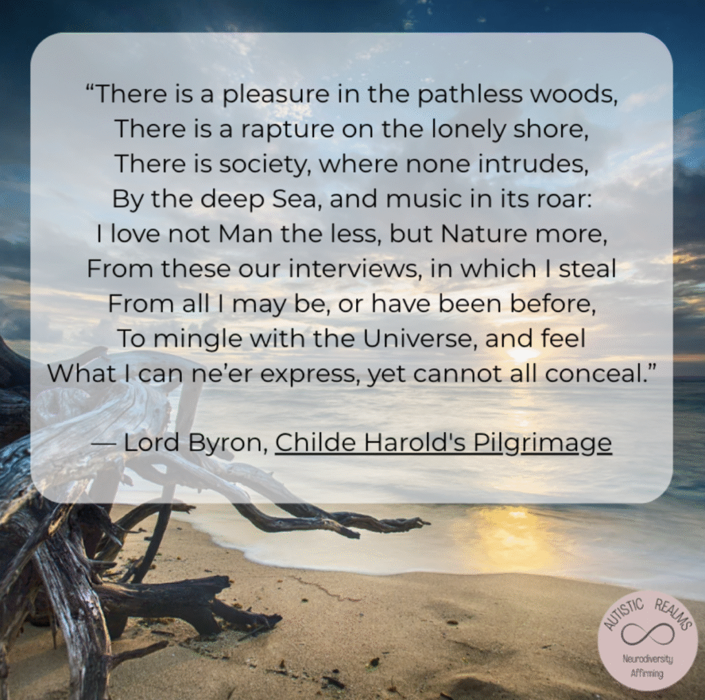 Image of beach with text reading: "There is a pleasure in the pathless woods, There is a rapture on the lonely shore, There is society, where none intrudes, By the deep Sea, and music in its roar: I love not Man the less, but Nature more, From these our interviews, in which I steal From all I may be, or have been before, To mingle with the Universe, and feel What I can ne'er express, yet cannot all conceal." — Lord Byron, Childe Harold's Pilgrimage