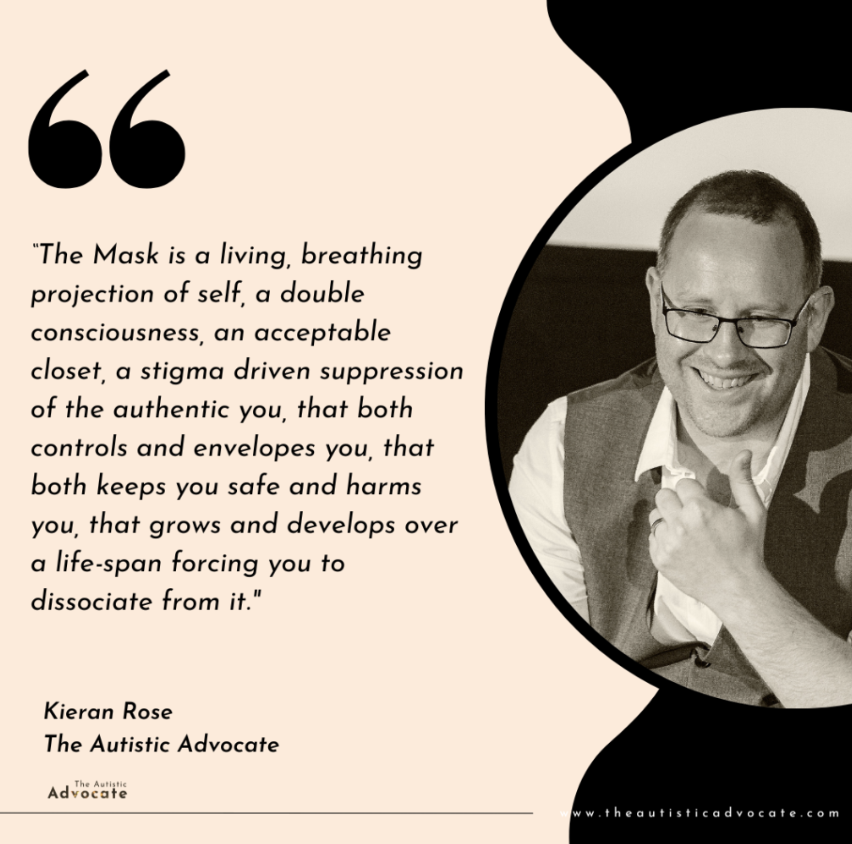"The Mask is a living, breathing projection of self, a double consciousness, an acceptable closet, a stigma driven suppression of the authentic you, that both controls and envelopes you, that both keeps you safe and harms you, that grows and develops over a life-span forcing you to dissociate from it."
Kieran Rose The Autistic Advocate