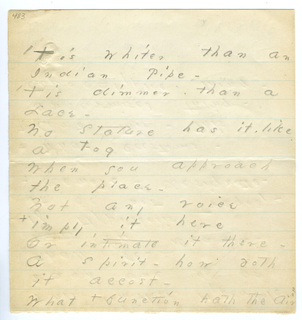Manuscript of poem from Credits
Amherst College, Amherst MA
https://acdc.amherst.edu/view/asc:10742
Amherst Manuscript # 483
Amherst - Amherst Manuscript # 483 - Tis whiter than an Indian pipe - asc:10742 - p. 1
Publication History
Poems (1896), 156, as three quatrains, with the alternatives for lines 5 and 8 adopted. Poems (1955), 1024-25; CP (1960), 625-26. (J1482). Franklin Variorum 1998 (F1513A).
-History from Franklin Variorum 1998
Emily Dickinson Archive
http://www.edickinson.org
Copyright & Terms of Use:
CC BY-NC-ND 3.0
http://www.edickinson.org/terms