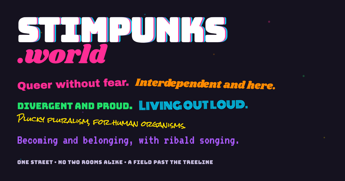 A night-black card scattered with small coloured sparks. The word stimpunks in white block capitals with pink and cyan offset shadows, with .world below it in hot pink script, and six taglines each set in a different typeface: Queer without fear. Interdependent and here. Divergent and proud. Living out loud. Plucky pluralism, for human organisms. Becoming and belonging, with ribald songing. Along the bottom: one street, no two rooms alike, a field past the treeline.